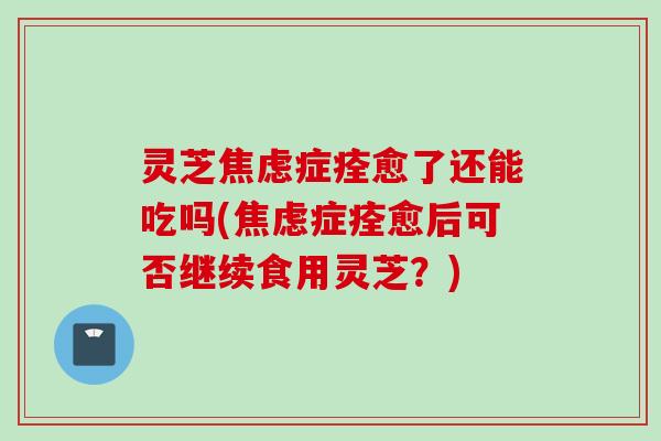 灵芝焦虑症痊愈了还能吃吗(焦虑症痊愈后可否继续食用灵芝？)