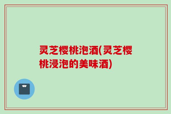 灵芝樱桃泡酒(灵芝樱桃浸泡的美味酒)