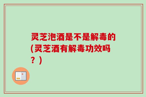 灵芝泡酒是不是解毒的(灵芝酒有解毒功效吗？)