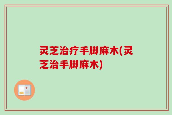 灵芝治疗手脚麻木(灵芝治手脚麻木)