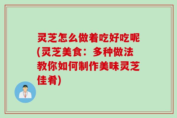 灵芝怎么做着吃好吃呢(灵芝美食：多种做法教你如何制作美味灵芝佳肴)