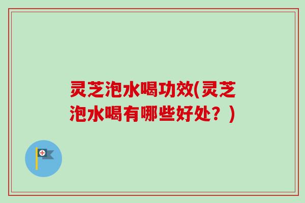灵芝泡水喝功效(灵芝泡水喝有哪些好处？)