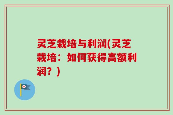 灵芝栽培与利润(灵芝栽培：如何获得高额利润？)