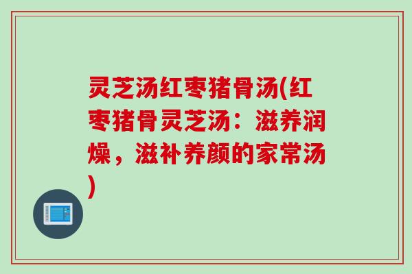 灵芝汤红枣猪骨汤(红枣猪骨灵芝汤:滋养润燥,滋补养颜的家常汤) 灵芝汤红枣猪骨汤(红枣猪骨灵芝汤:滋养润燥,滋补养颜的家常汤)