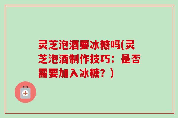 灵芝泡酒要冰糖吗(灵芝泡酒制作技巧：是否需要加入冰糖？)