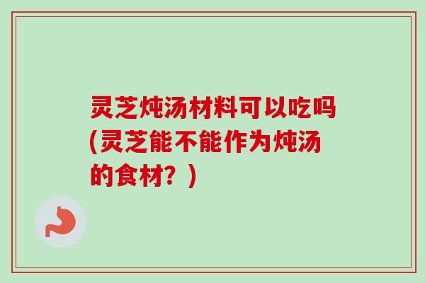 灵芝炖汤材料可以吃吗(灵芝能不能作为炖汤的食材？)