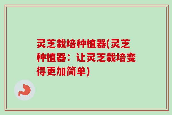 灵芝栽培种植器(灵芝种植器：让灵芝栽培变得更加简单)