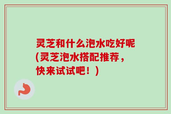 灵芝和什么泡水吃好呢(灵芝泡水搭配推荐，快来试试吧！)