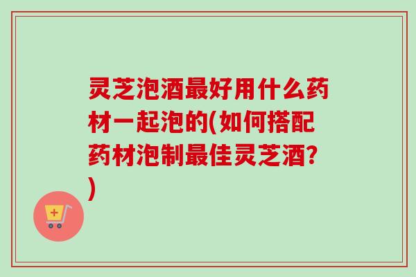 灵芝泡酒最好用什么药材一起泡的(如何搭配药材泡制最佳灵芝酒？)
