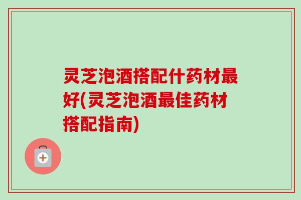 灵芝泡酒搭配什药材最好(灵芝泡酒最佳药材搭配指南)