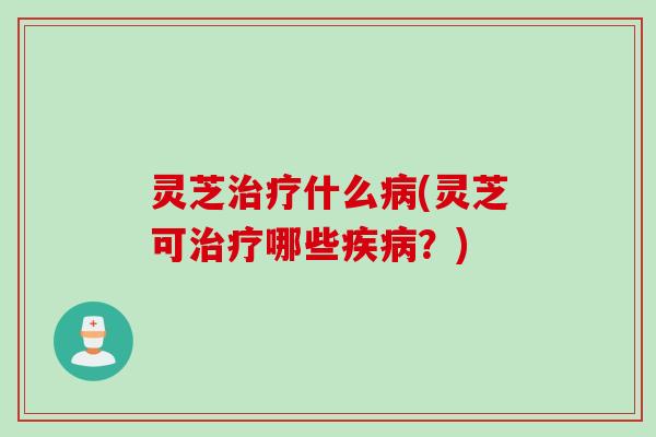 灵芝治疗什么病(灵芝可治疗哪些疾病？)