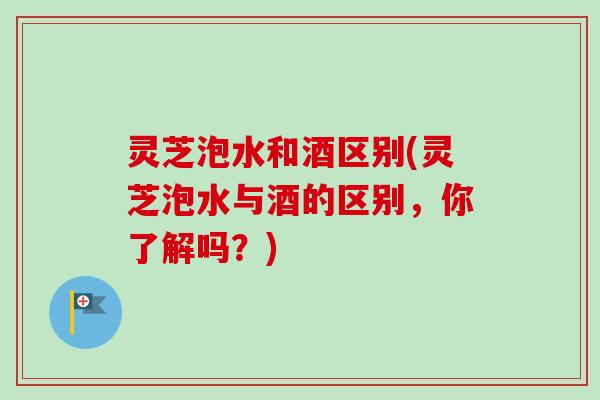 灵芝泡水和酒区别(灵芝泡水与酒的区别，你了解吗？)