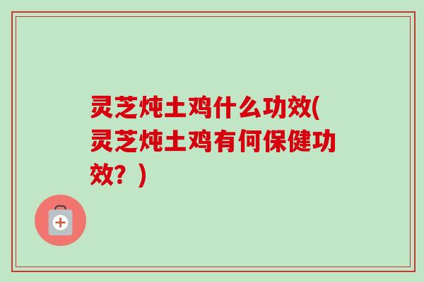 灵芝炖土鸡什么功效(灵芝炖土鸡有何保健功效？)