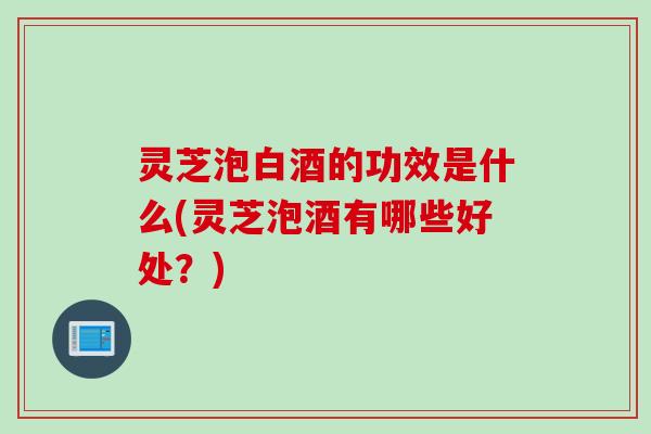 灵芝泡白酒的功效是什么(灵芝泡酒有哪些好处？)