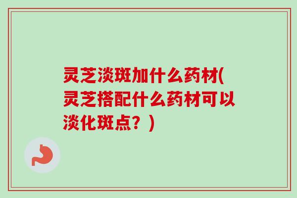 灵芝淡斑加什么药材(灵芝搭配什么药材可以淡化斑点？)