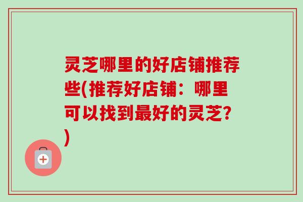 灵芝哪里的好店铺推荐些(推荐好店铺：哪里可以找到最好的灵芝？)