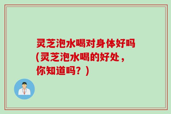 灵芝泡水喝对身体好吗(灵芝泡水喝的好处，你知道吗？)