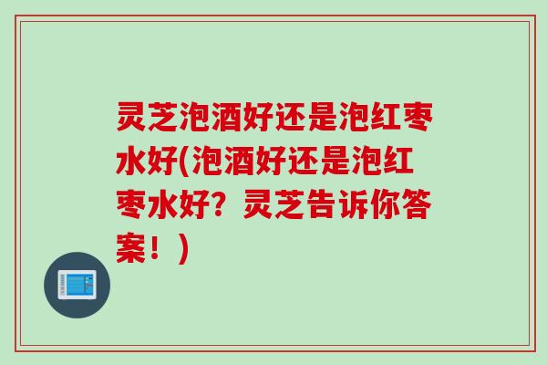 灵芝泡酒好还是泡红枣水好(泡酒好还是泡红枣水好？灵芝告诉你答案！)