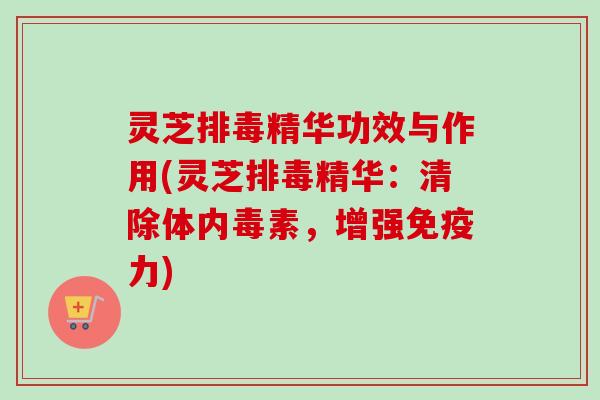 灵芝排毒精华功效与作用(灵芝排毒精华：清除体内毒素，增强免疫力)