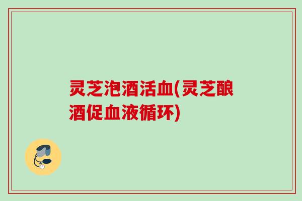 灵芝泡酒活血(灵芝酿酒促血液循环)