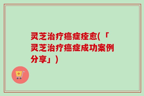 灵芝治疗癌症痊愈(「灵芝治疗癌症成功案例分享」)