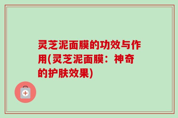 灵芝泥面膜的功效与作用(灵芝泥面膜：神奇的护肤效果)
