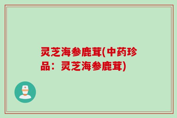 灵芝海参鹿茸(中药珍品：灵芝海参鹿茸)