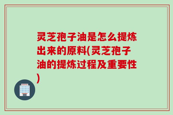 灵芝孢子油是怎么提炼出来的原料(灵芝孢子油的提炼过程及重要性)