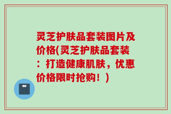 灵芝护肤品套装图片及价格(灵芝护肤品套装：打造健康肌肤，优惠价格限时抢购！)