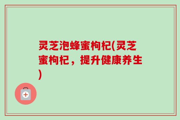 灵芝泡蜂蜜枸杞(灵芝蜜枸杞，提升健康养生)