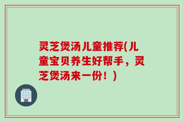 灵芝煲汤儿童推荐(儿童宝贝养生好帮手，灵芝煲汤来一份！)