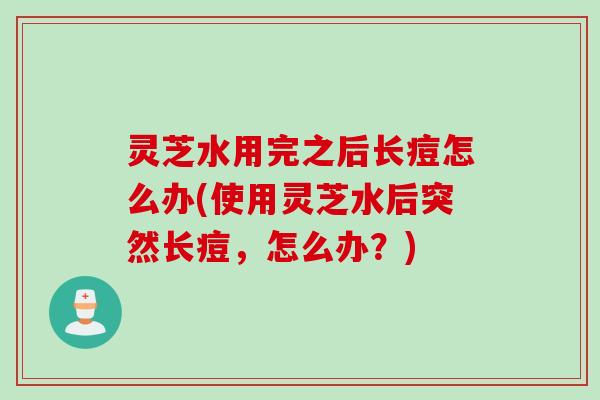 灵芝水用完之后长痘怎么办(使用灵芝水后突然长痘，怎么办？)