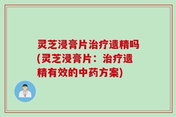灵芝浸膏片治疗遗精吗(灵芝浸膏片：治疗遗精有效的中药方案)