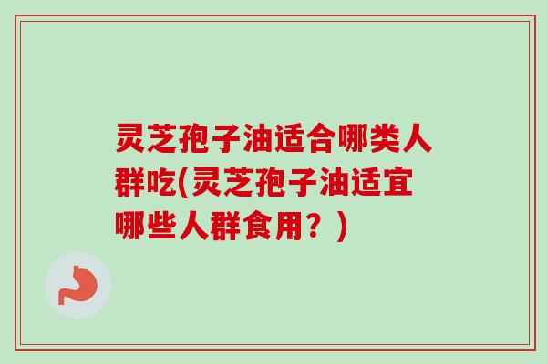 灵芝孢子油适合哪类人群吃(灵芝孢子油适宜哪些人群食用？)