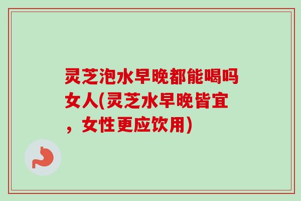 灵芝泡水早晚都能喝吗女人(灵芝水早晚皆宜，女性更应饮用)