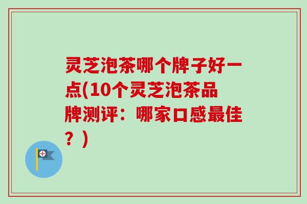 灵芝泡茶哪个牌子好一点(10个灵芝泡茶品牌测评：哪家口感最佳？)
