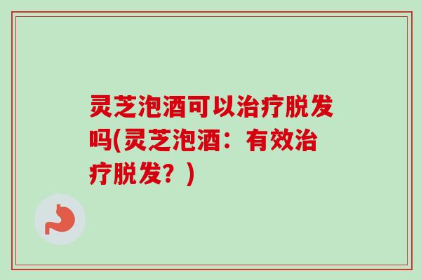 灵芝泡酒可以治疗脱发吗(灵芝泡酒：有效治疗脱发？)