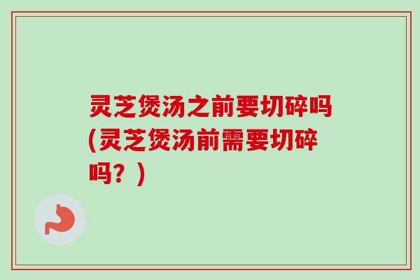 灵芝煲汤之前要切碎吗(灵芝煲汤前需要切碎吗？)