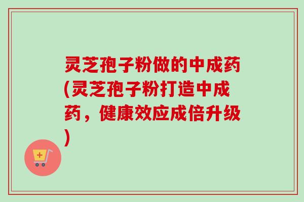 灵芝孢子粉做的中成药(灵芝孢子粉打造中成药，健康效应成倍升级)