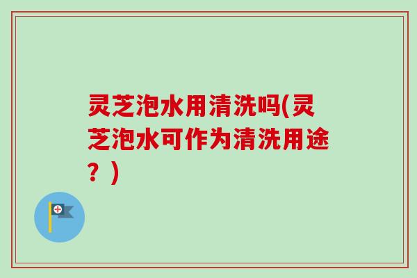 灵芝泡水用清洗吗(灵芝泡水可作为清洗用途？)