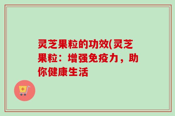 灵芝果粒的功效(灵芝果粒：增强免疫力，助你健康生活
