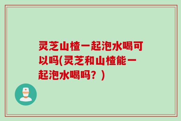 灵芝山楂一起泡水喝可以吗(灵芝和山楂能一起泡水喝吗?) 灵芝山楂一起泡水喝可以吗(灵芝和山楂能一起泡水喝吗?)