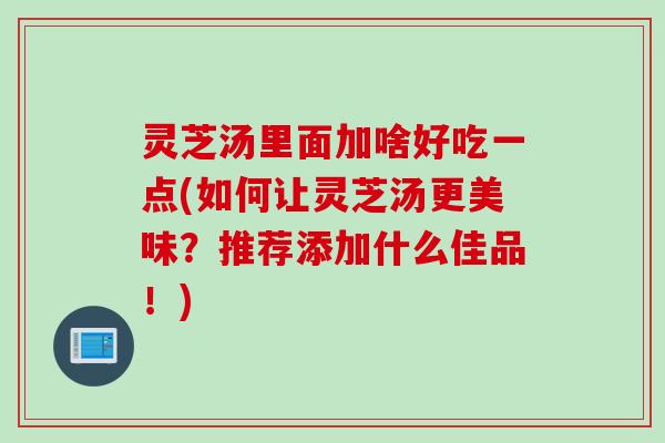 灵芝汤里面加啥好吃一点(如何让灵芝汤更美味？推荐添加什么佳品！)