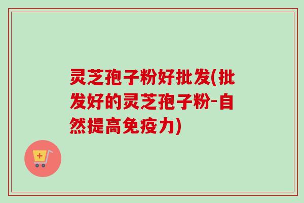 灵芝孢子粉好批发(批发好的灵芝孢子粉-自然提高免疫力)