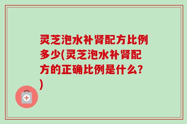 灵芝泡水补肾配方比例多少(灵芝泡水补肾配方的正确比例是什么？)