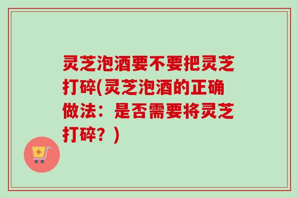 灵芝泡酒要不要把灵芝打碎(灵芝泡酒的正确做法：是否需要将灵芝打碎？)