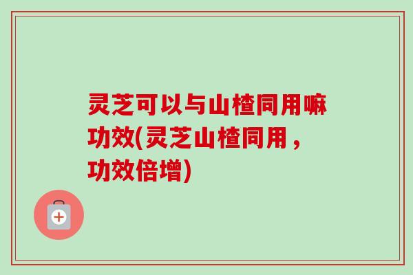 灵芝可以与山楂同用嘛功效(灵芝山楂同用，功效倍增)