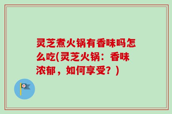 灵芝煮火锅有香味吗怎么吃(灵芝火锅:香味浓郁,如何享受?) 灵芝煮火锅有香味吗怎么吃(灵芝火锅:香味浓郁,如何享受?)