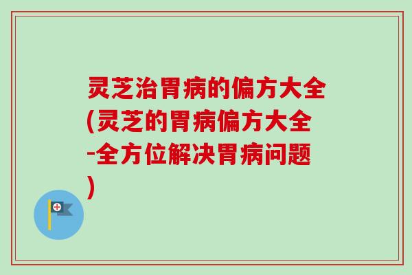 灵芝治胃病的偏方大全(灵芝的胃病偏方大全-全方位解决胃病问题)