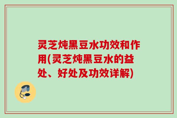 灵芝炖黑豆水功效和作用(灵芝炖黑豆水的益处、好处及功效详解)
